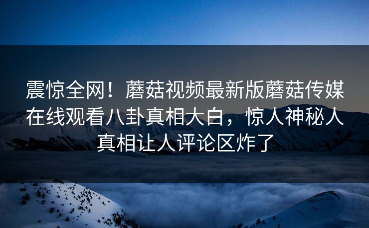 震惊全网！蘑菇视频最新版蘑菇传媒在线观看八卦真相大白，惊人神秘人真相让人评论区炸了