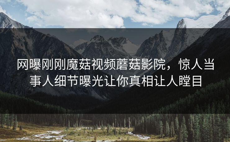 网曝刚刚魔菇视频蘑菇影院，惊人当事人细节曝光让你真相让人瞠目