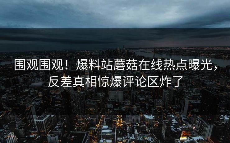 围观围观！爆料站蘑菇在线热点曝光，反差真相惊爆评论区炸了