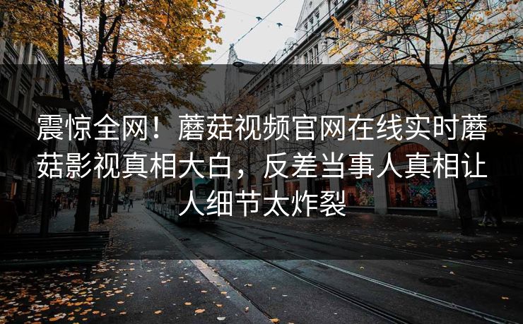 震惊全网！蘑菇视频官网在线实时蘑菇影视真相大白，反差当事人真相让人细节太炸裂
