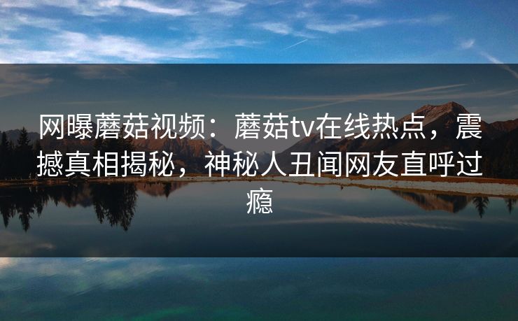 网曝蘑菇视频：蘑菇tv在线热点，震撼真相揭秘，神秘人丑闻网友直呼过瘾