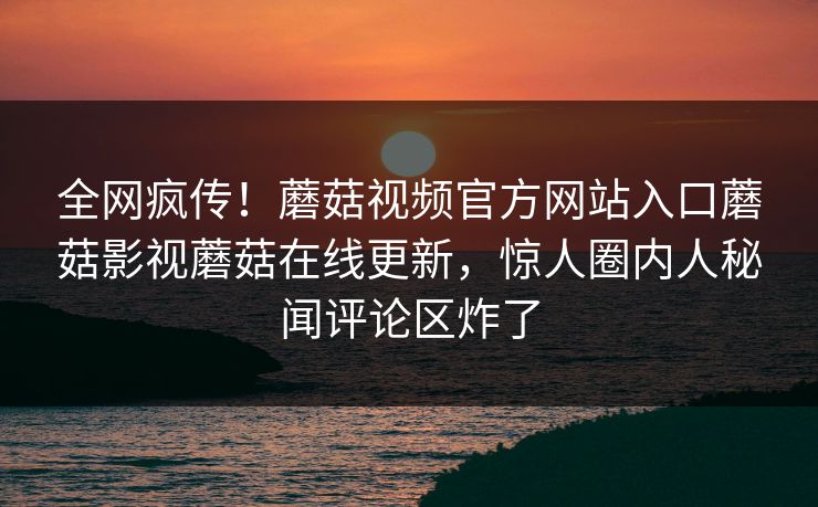 全网疯传！蘑菇视频官方网站入口蘑菇影视蘑菇在线更新，惊人圈内人秘闻评论区炸了