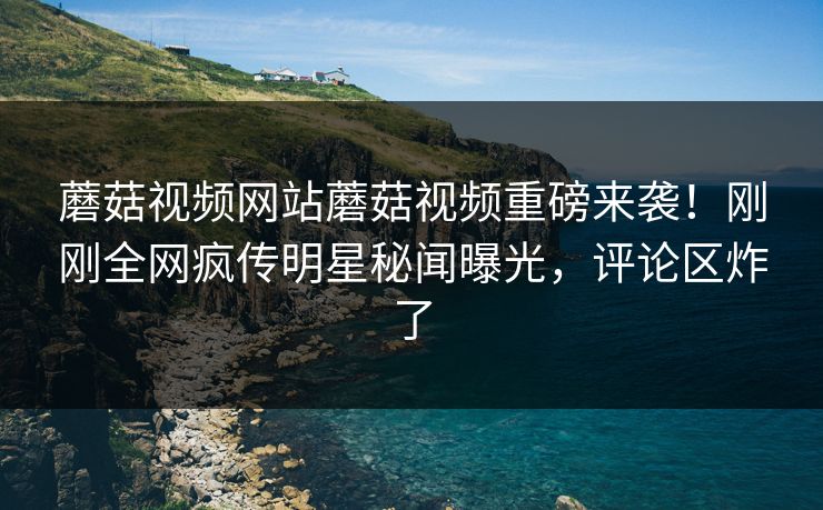 蘑菇视频网站蘑菇视频重磅来袭！刚刚全网疯传明星秘闻曝光，评论区炸了