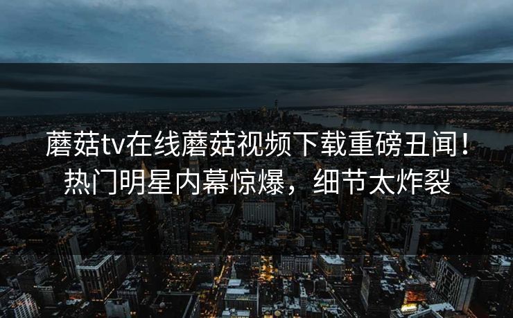 蘑菇tv在线蘑菇视频下载重磅丑闻！热门明星内幕惊爆，细节太炸裂