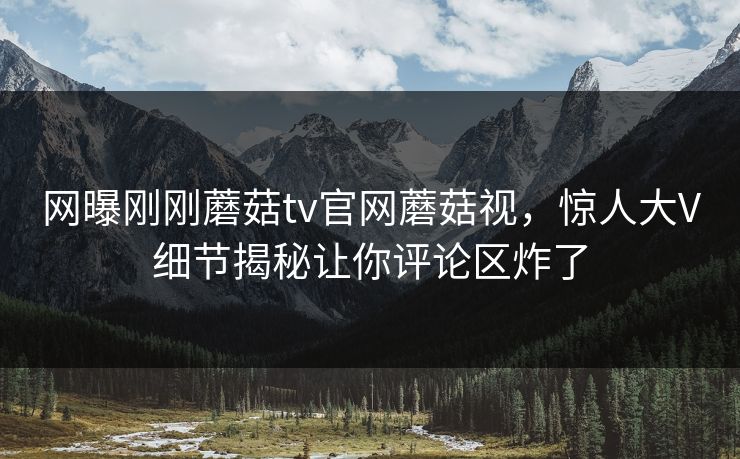 网曝刚刚蘑菇tv官网蘑菇视，惊人大V细节揭秘让你评论区炸了