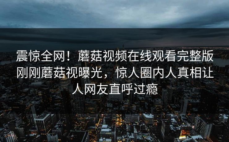 震惊全网！蘑菇视频在线观看完整版刚刚蘑菇视曝光，惊人圈内人真相让人网友直呼过瘾