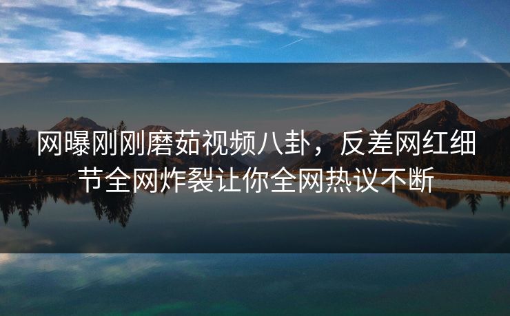 网曝刚刚磨茹视频八卦，反差网红细节全网炸裂让你全网热议不断