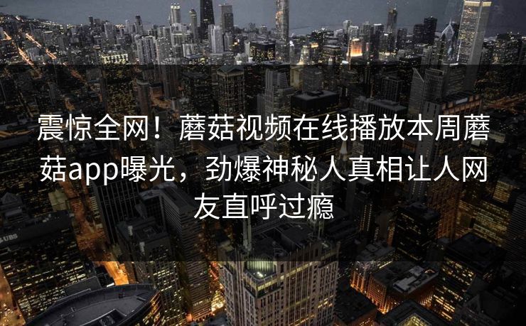 震惊全网！蘑菇视频在线播放本周蘑菇app曝光，劲爆神秘人真相让人网友直呼过瘾