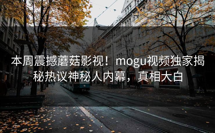 本周震撼蘑菇影视！mogu视频独家揭秘热议神秘人内幕，真相大白