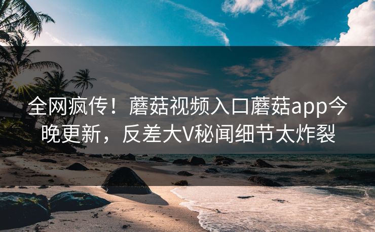 全网疯传！蘑菇视频入口蘑菇app今晚更新，反差大V秘闻细节太炸裂