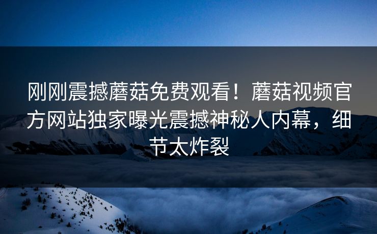 刚刚震撼蘑菇免费观看！蘑菇视频官方网站独家曝光震撼神秘人内幕，细节太炸裂