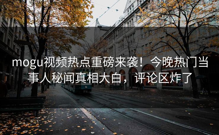 mogu视频热点重磅来袭！今晚热门当事人秘闻真相大白，评论区炸了