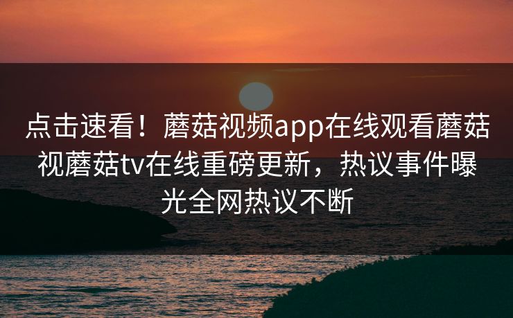 点击速看！蘑菇视频app在线观看蘑菇视蘑菇tv在线重磅更新，热议事件曝光全网热议不断