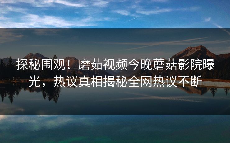 探秘围观！磨茹视频今晚蘑菇影院曝光，热议真相揭秘全网热议不断