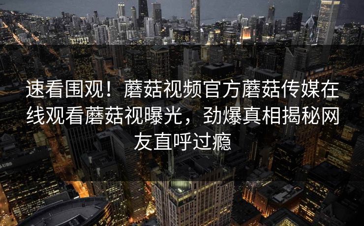 速看围观！蘑菇视频官方蘑菇传媒在线观看蘑菇视曝光，劲爆真相揭秘网友直呼过瘾