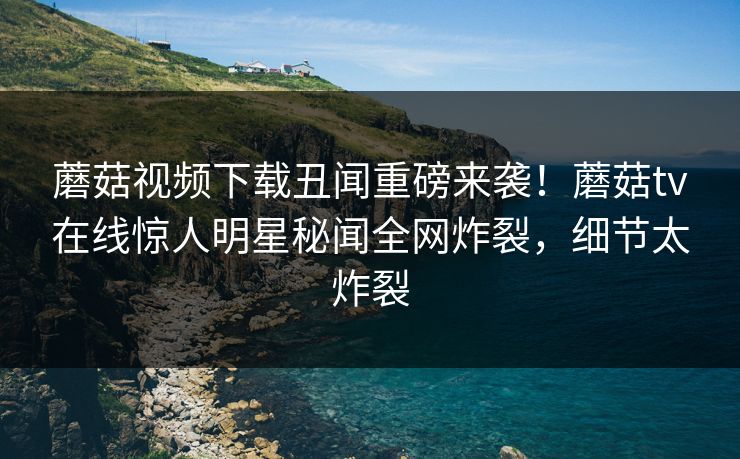 蘑菇视频下载丑闻重磅来袭！蘑菇tv在线惊人明星秘闻全网炸裂，细节太炸裂
