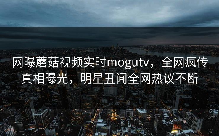 网曝蘑菇视频实时mogutv，全网疯传真相曝光，明星丑闻全网热议不断