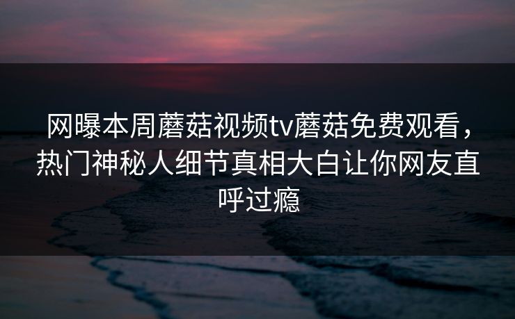 网曝本周蘑菇视频tv蘑菇免费观看，热门神秘人细节真相大白让你网友直呼过瘾