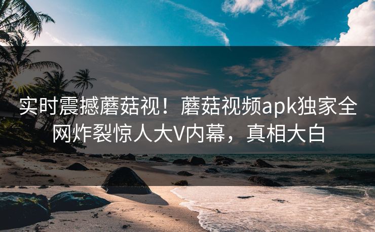 实时震撼蘑菇视！蘑菇视频apk独家全网炸裂惊人大V内幕，真相大白