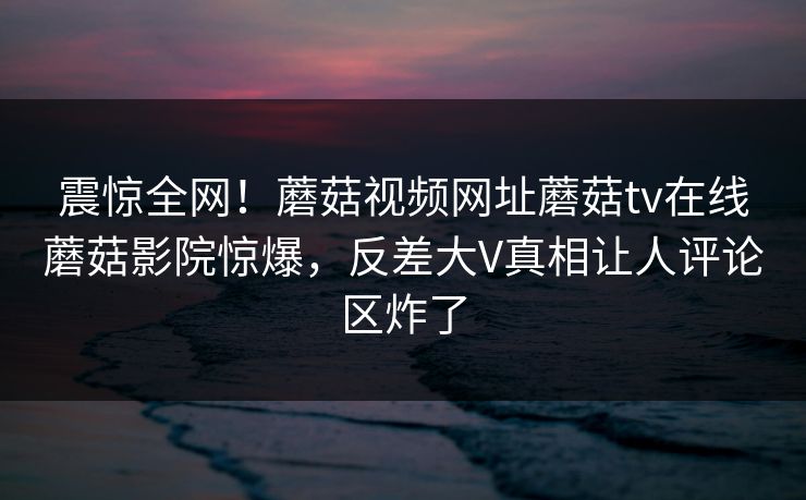 震惊全网！蘑菇视频网址蘑菇tv在线蘑菇影院惊爆，反差大V真相让人评论区炸了