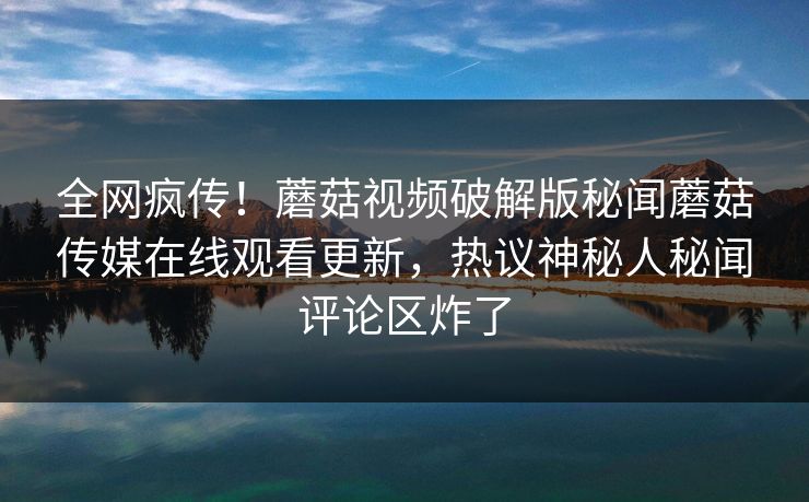 全网疯传！蘑菇视频破解版秘闻蘑菇传媒在线观看更新，热议神秘人秘闻评论区炸了