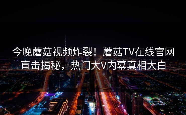 今晚蘑菇视频炸裂！蘑菇TV在线官网直击揭秘，热门大V内幕真相大白