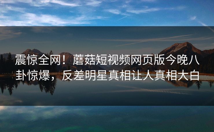 震惊全网！蘑菇短视频网页版今晚八卦惊爆，反差明星真相让人真相大白