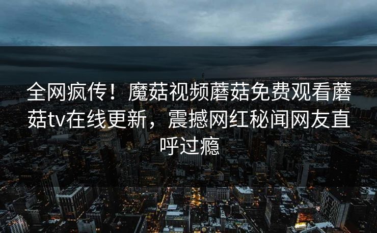 全网疯传！魔菇视频蘑菇免费观看蘑菇tv在线更新，震撼网红秘闻网友直呼过瘾