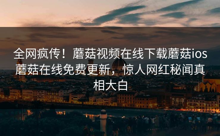 全网疯传！蘑菇视频在线下载蘑菇ios蘑菇在线免费更新，惊人网红秘闻真相大白
