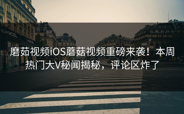 磨茹视频iOS蘑菇视频重磅来袭！本周热门大V秘闻揭秘，评论区炸了