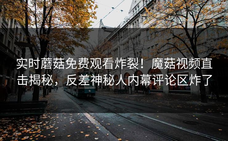 实时蘑菇免费观看炸裂！魔菇视频直击揭秘，反差神秘人内幕评论区炸了