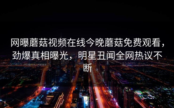 网曝蘑菇视频在线今晚蘑菇免费观看，劲爆真相曝光，明星丑闻全网热议不断