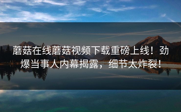 蘑菇在线蘑菇视频下载重磅上线！劲爆当事人内幕揭露，细节太炸裂！
