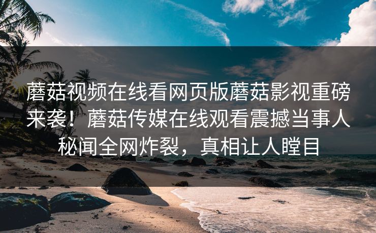 蘑菇视频在线看网页版蘑菇影视重磅来袭！蘑菇传媒在线观看震撼当事人秘闻全网炸裂，真相让人瞠目