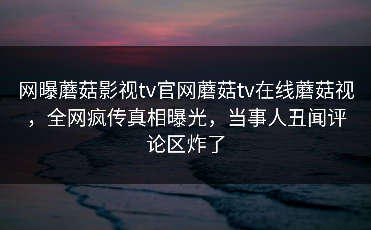 网曝蘑菇影视tv官网蘑菇tv在线蘑菇视，全网疯传真相曝光，当事人丑闻评论区炸了