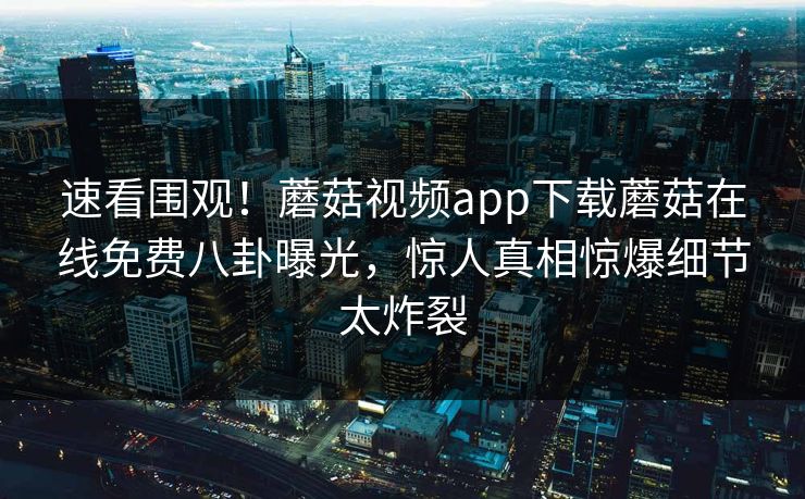 速看围观！蘑菇视频app下载蘑菇在线免费八卦曝光，惊人真相惊爆细节太炸裂