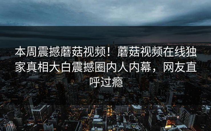 本周震撼蘑菇视频！蘑菇视频在线独家真相大白震撼圈内人内幕，网友直呼过瘾
