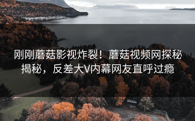 刚刚蘑菇影视炸裂！蘑菇视频网探秘揭秘，反差大V内幕网友直呼过瘾