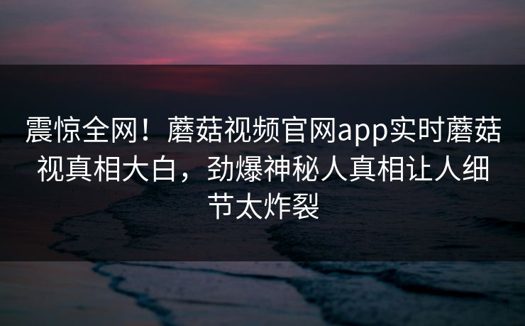 震惊全网！蘑菇视频官网app实时蘑菇视真相大白，劲爆神秘人真相让人细节太炸裂