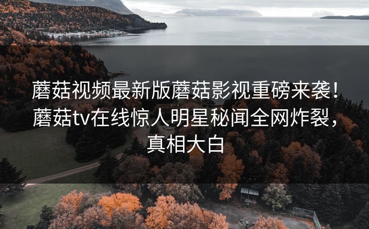 蘑菇视频最新版蘑菇影视重磅来袭！蘑菇tv在线惊人明星秘闻全网炸裂，真相大白