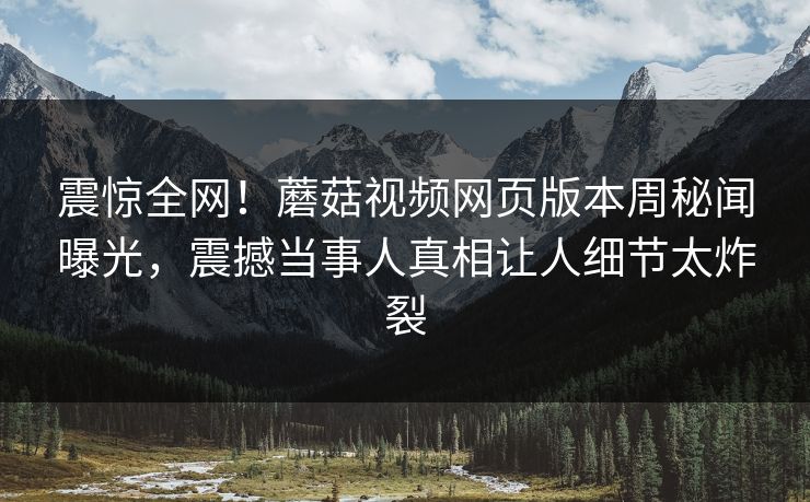 震惊全网！蘑菇视频网页版本周秘闻曝光，震撼当事人真相让人细节太炸裂