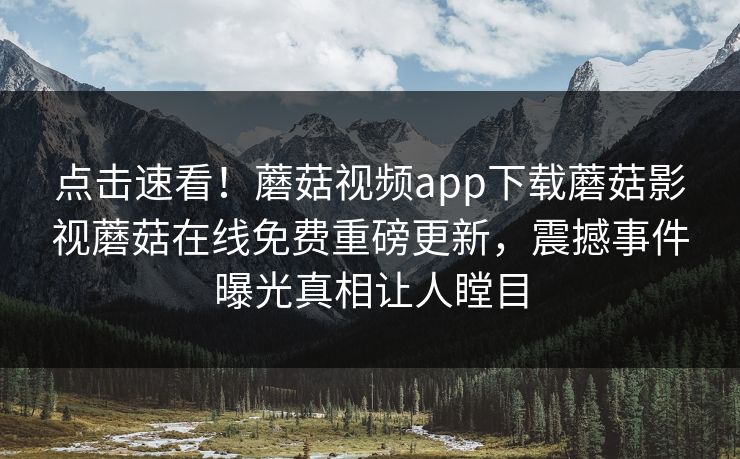 点击速看！蘑菇视频app下载蘑菇影视蘑菇在线免费重磅更新，震撼事件曝光真相让人瞠目