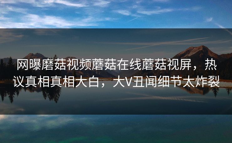 网曝磨菇视频蘑菇在线蘑菇视屏，热议真相真相大白，大V丑闻细节太炸裂
