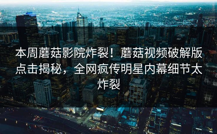 本周蘑菇影院炸裂！蘑菇视频破解版点击揭秘，全网疯传明星内幕细节太炸裂