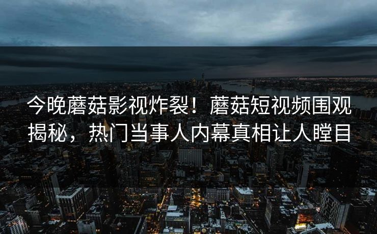 今晚蘑菇影视炸裂！蘑菇短视频围观揭秘，热门当事人内幕真相让人瞠目