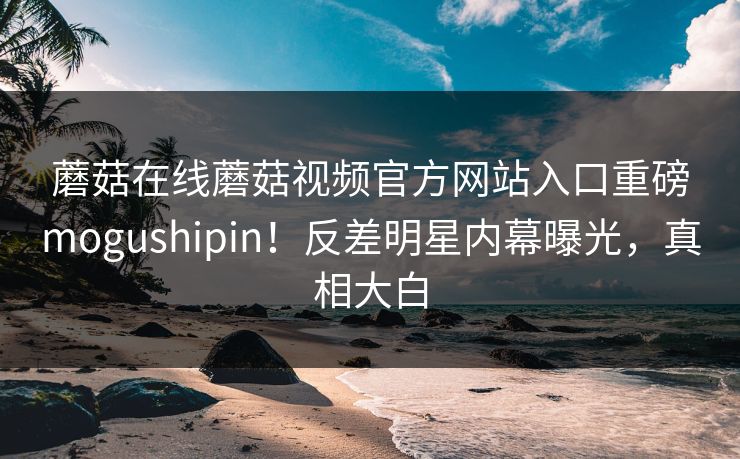蘑菇在线蘑菇视频官方网站入口重磅mogushipin！反差明星内幕曝光，真相大白
