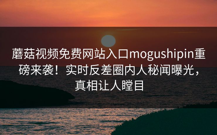 蘑菇视频免费网站入口mogushipin重磅来袭！实时反差圈内人秘闻曝光，真相让人瞠目