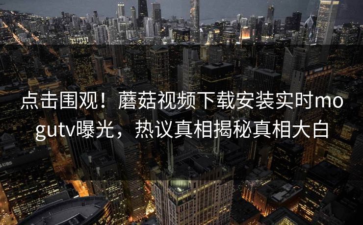 点击围观！蘑菇视频下载安装实时mogutv曝光，热议真相揭秘真相大白