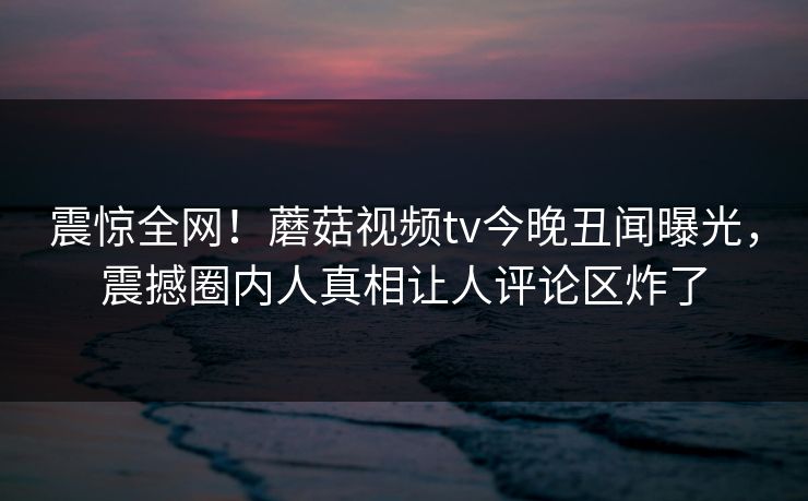 震惊全网！蘑菇视频tv今晚丑闻曝光，震撼圈内人真相让人评论区炸了