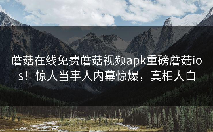 蘑菇在线免费蘑菇视频apk重磅蘑菇ios！惊人当事人内幕惊爆，真相大白